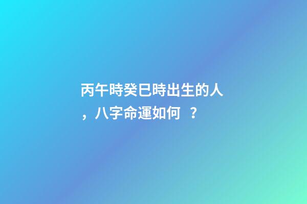 丙午時癸巳時出生的人，八字命運如何？